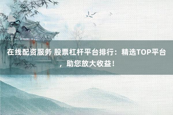 在线配资服务 股票杠杆平台排行：精选TOP平台，助您放大收益！