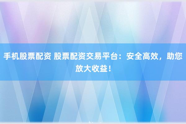 手机股票配资 股票配资交易平台：安全高效，助您放大收益！