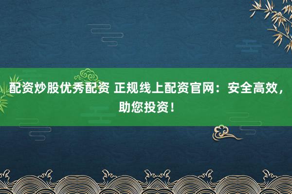 配资炒股优秀配资 正规线上配资官网：安全高效，助您投资！