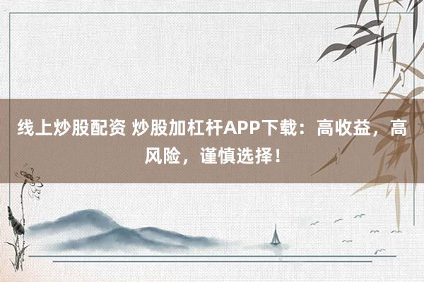 线上炒股配资 炒股加杠杆APP下载：高收益，高风险，谨慎选择！