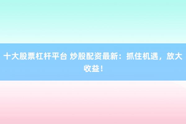 十大股票杠杆平台 炒股配资最新：抓住机遇，放大收益！