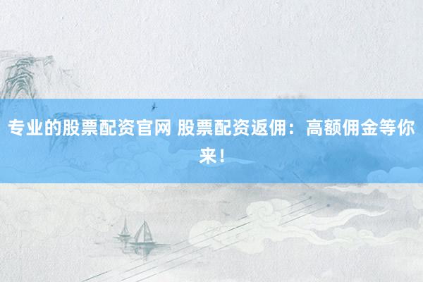 专业的股票配资官网 股票配资返佣：高额佣金等你来！