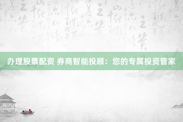 办理股票配资 券商智能投顾：您的专属投资管家