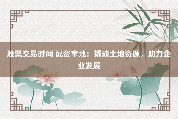 股票交易时间 配资拿地：撬动土地资源，助力企业发展