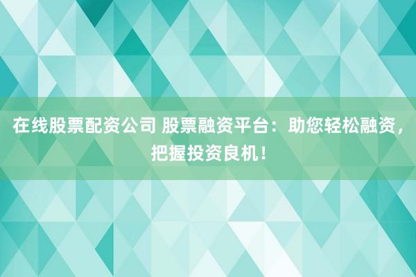 在线股票配资公司 股票融资平台：助您轻松融资，把握投资良机！