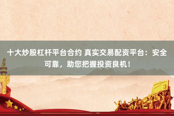 十大炒股杠杆平台合约 真实交易配资平台：安全可靠，助您把握投资良机！