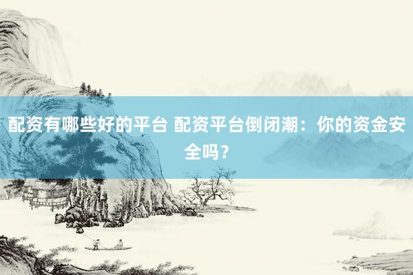 配资有哪些好的平台 配资平台倒闭潮：你的资金安全吗？