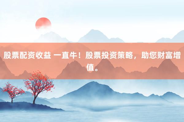 股票配资收益 一直牛！股票投资策略，助您财富增值。