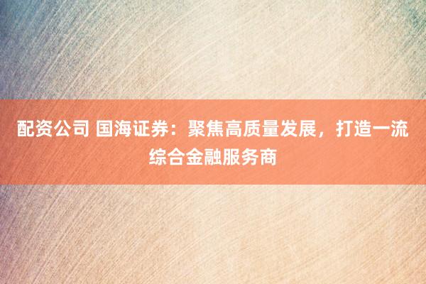 配资公司 国海证券：聚焦高质量发展，打造一流综合金融服务商