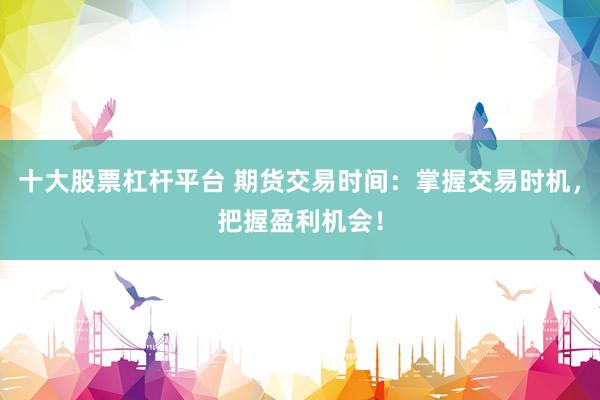 十大股票杠杆平台 期货交易时间：掌握交易时机，把握盈利机会！