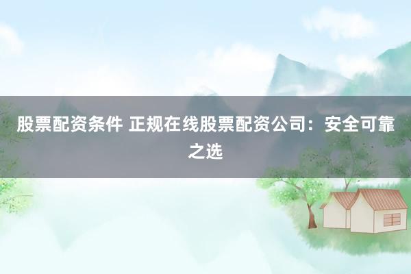 股票配资条件 正规在线股票配资公司：安全可靠之选