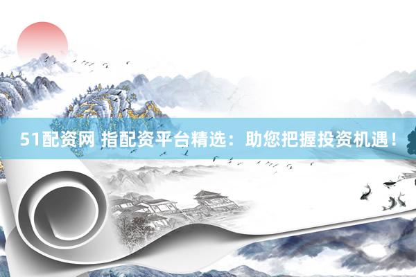 51配资网 指配资平台精选：助您把握投资机遇！