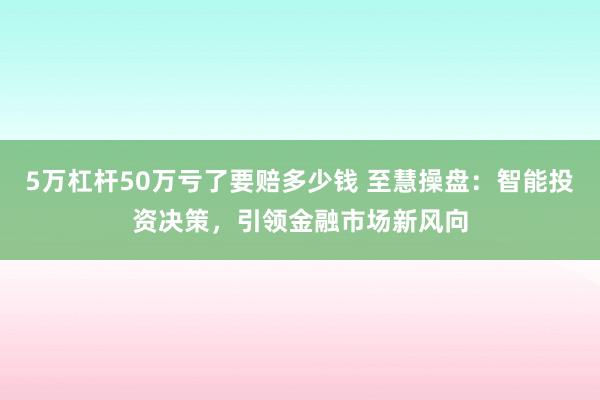 5万杠杆50万亏了要赔多少钱 至慧操盘：智能投资决策，引领金融市场新风向