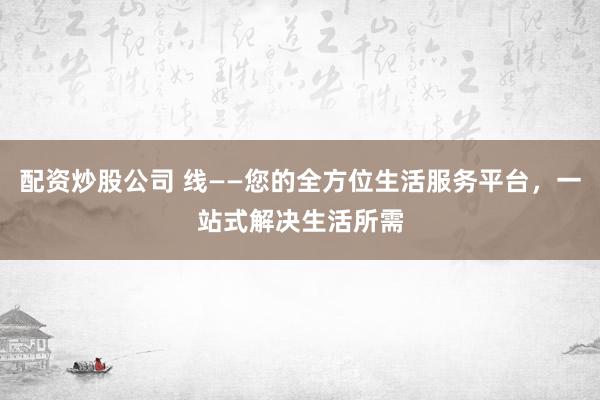 配资炒股公司 线——您的全方位生活服务平台，一站式解决生活所需