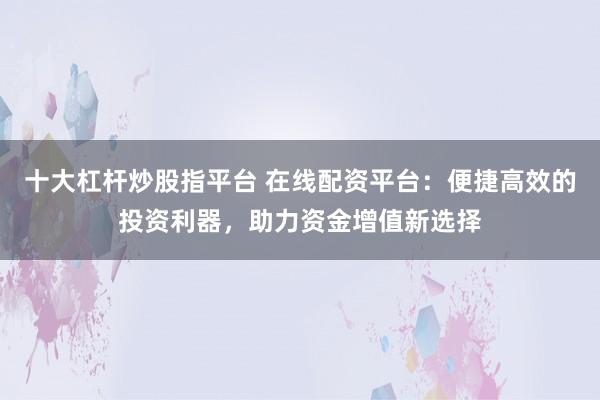 十大杠杆炒股指平台 在线配资平台：便捷高效的投资利器，助力资金增值新选择