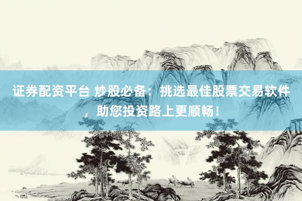 证券配资平台 炒股必备：挑选最佳股票交易软件，助您投资路上更顺畅！