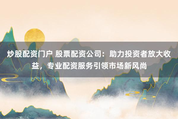 炒股配资门户 股票配资公司：助力投资者放大收益，专业配资服务引领市场新风尚