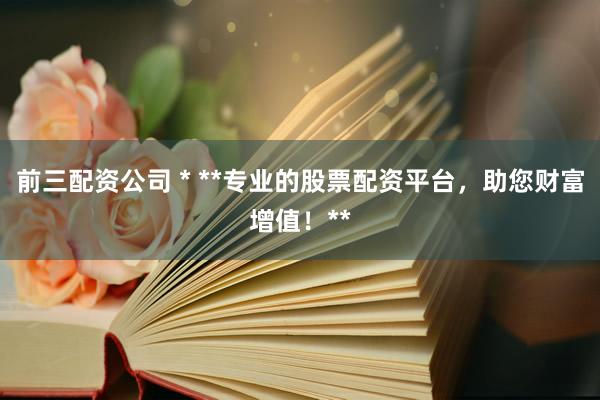 前三配资公司 * **专业的股票配资平台，助您财富增值！**