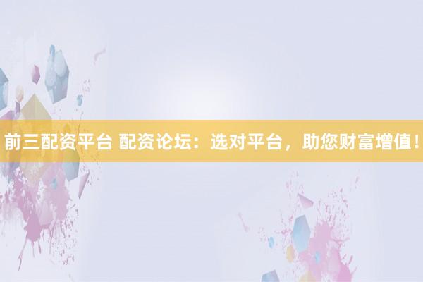 前三配资平台 配资论坛：选对平台，助您财富增值！