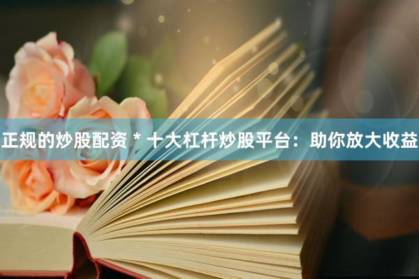 正规的炒股配资 * 十大杠杆炒股平台：助你放大收益