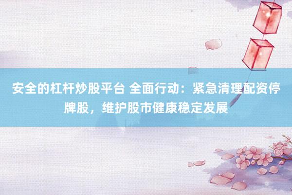 安全的杠杆炒股平台 全面行动：紧急清理配资停牌股，维护股市健康稳定发展