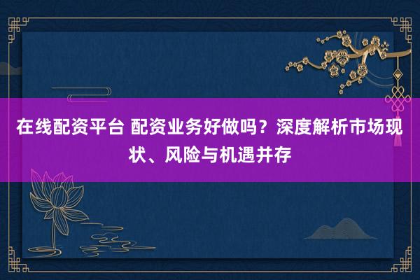 在线配资平台 配资业务好做吗？深度解析市场现状、风险与机遇并存
