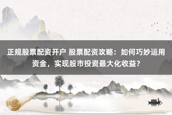 正规股票配资开户 股票配资攻略：如何巧妙运用资金，实现股市投资最大化收益？
