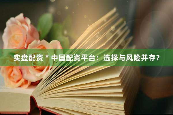 实盘配资 * 中国配资平台：选择与风险并存？
