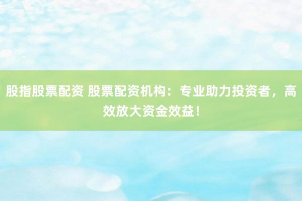 股指股票配资 股票配资机构：专业助力投资者，高效放大资金效益！