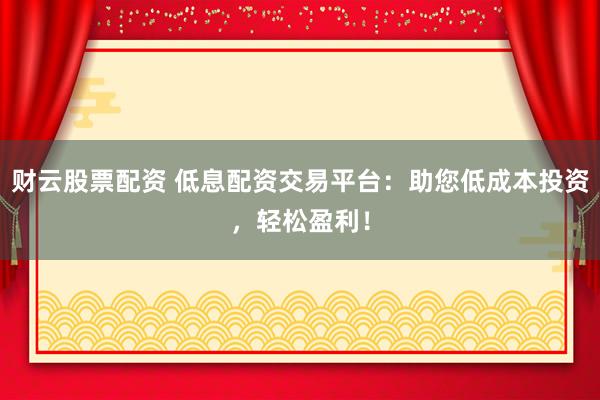 财云股票配资 低息配资交易平台：助您低成本投资，轻松盈利！
