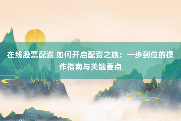 在线股票配资 如何开启配资之旅：一步到位的操作指南与关键要点