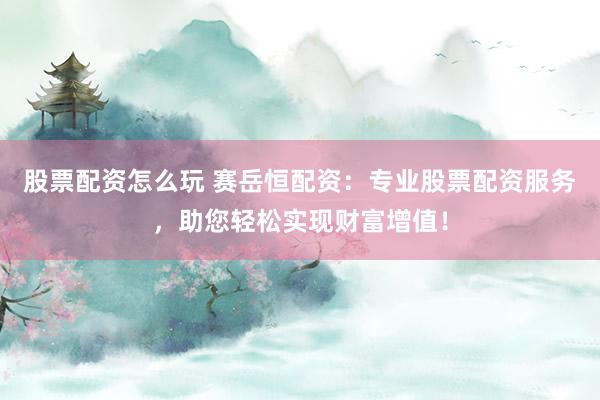 股票配资怎么玩 赛岳恒配资：专业股票配资服务，助您轻松实现财富增值！
