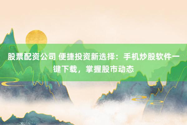 股票配资公司 便捷投资新选择：手机炒股软件一键下载，掌握股市动态