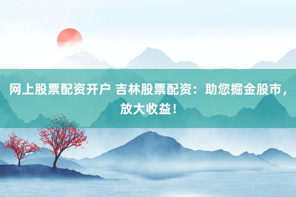 网上股票配资开户 吉林股票配资：助您掘金股市，放大收益！