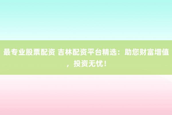 最专业股票配资 吉林配资平台精选：助您财富增值，投资无忧！