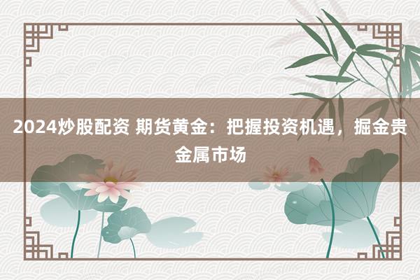 2024炒股配资 期货黄金：把握投资机遇，掘金贵金属市场