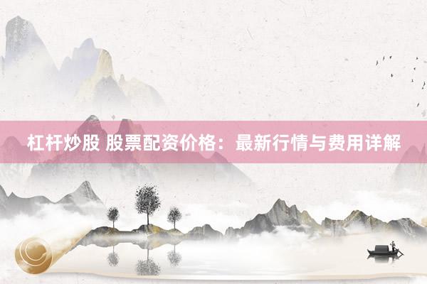 杠杆炒股 股票配资价格：最新行情与费用详解