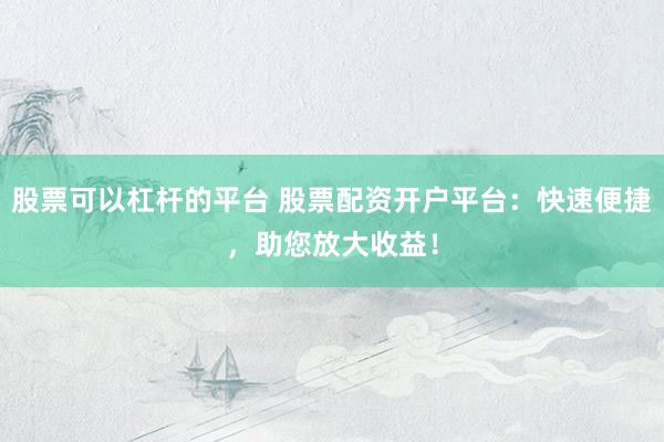 股票可以杠杆的平台 股票配资开户平台：快速便捷，助您放大收益！
