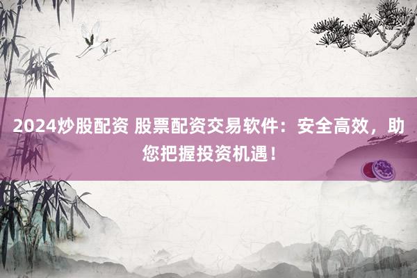 2024炒股配资 股票配资交易软件：安全高效，助您把握投资机遇！
