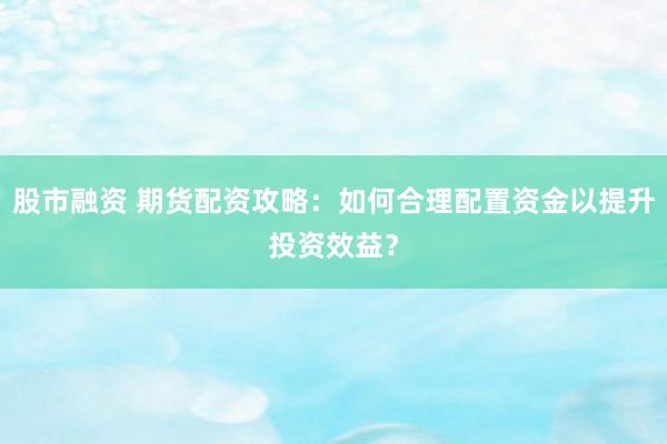 股市融资 期货配资攻略：如何合理配置资金以提升投资效益？