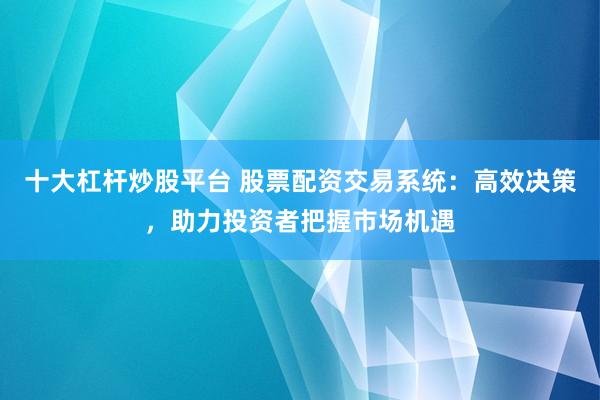 十大杠杆炒股平台 股票配资交易系统：高效决策，助力投资者把握市场机遇