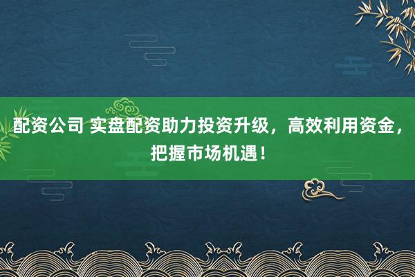配资公司 实盘配资助力投资升级，高效利用资金，把握市场机遇！