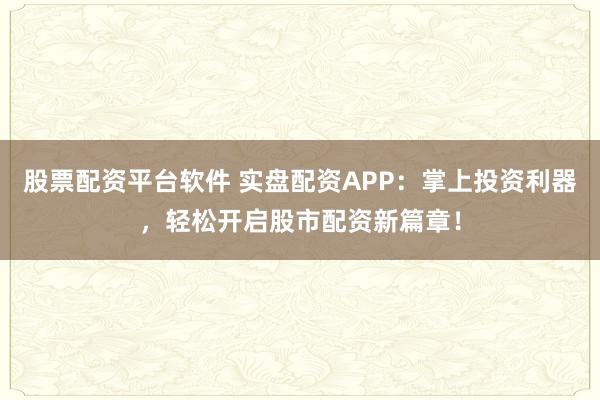 股票配资平台软件 实盘配资APP：掌上投资利器，轻松开启股市配资新篇章！