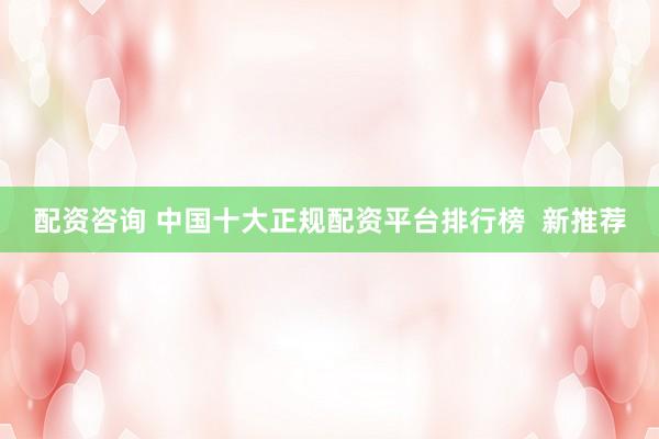 配资咨询 中国十大正规配资平台排行榜  新推荐