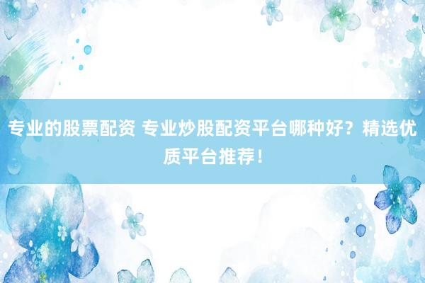 专业的股票配资 专业炒股配资平台哪种好？精选优质平台推荐！
