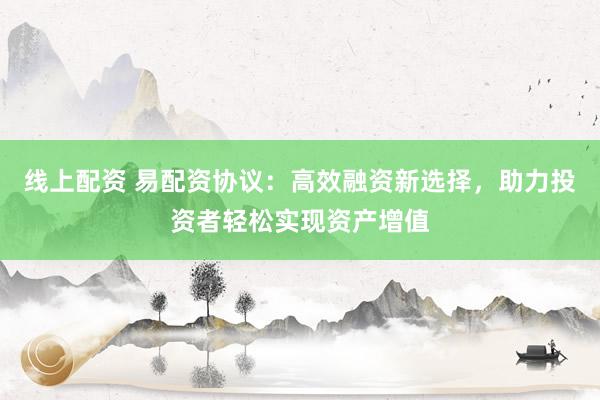 线上配资 易配资协议：高效融资新选择，助力投资者轻松实现资产增值