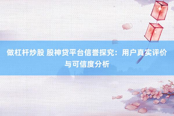 做杠杆炒股 股神贷平台信誉探究：用户真实评价与可信度分析