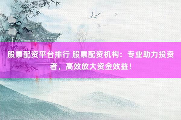 股票配资平台排行 股票配资机构：专业助力投资者，高效放大资金效益！