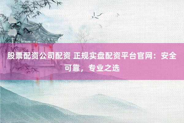 股票配资公司配资 正规实盘配资平台官网：安全可靠，专业之选