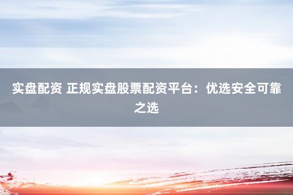 实盘配资 正规实盘股票配资平台：优选安全可靠之选
